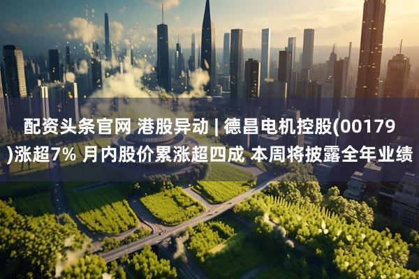 配资头条官网 港股异动 | 德昌电机控股(00179)涨超7% 月内股价累涨超四成 本周将披露全年业绩