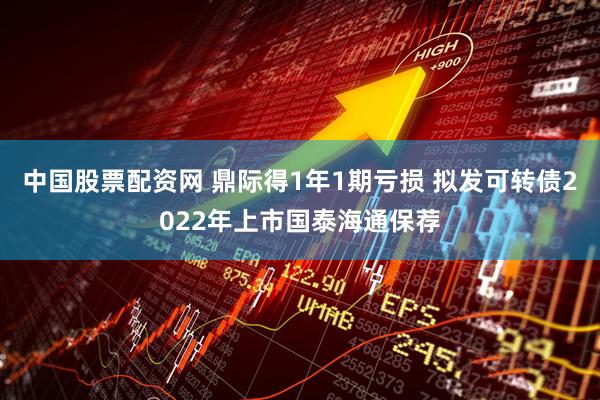 中国股票配资网 鼎际得1年1期亏损 拟发可转债2022年上市国泰海通保荐