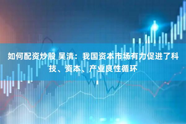 如何配资炒股 吴清：我国资本市场有力促进了科技、资本、产业良性循环