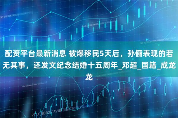 配资平台最新消息 被爆移民5天后，孙俪表现的若无其事，还发文纪念结婚十五周年_邓超_国籍_成龙