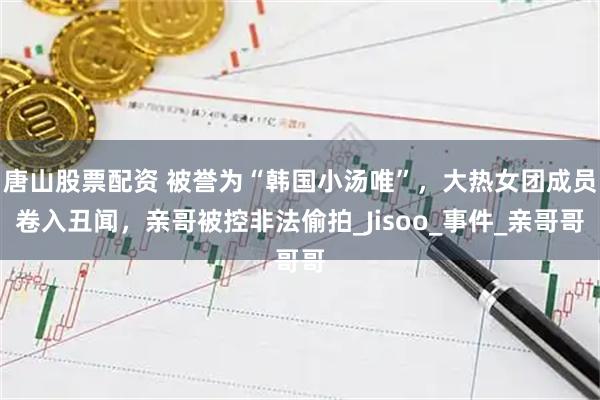 唐山股票配资 被誉为“韩国小汤唯”，大热女团成员卷入丑闻，亲哥被控非法偷拍_Jisoo_事件_亲哥哥