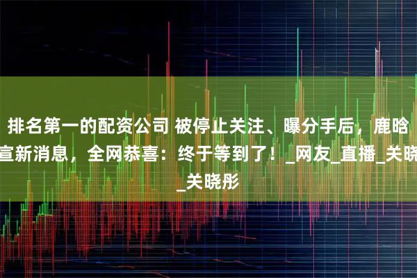 排名第一的配资公司 被停止关注、曝分手后，鹿晗官宣新消息，全网恭喜：终于等到了！_网友_直播_关晓彤