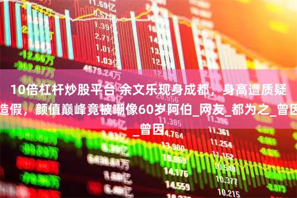 10倍杠杆炒股平台 余文乐现身成都，身高遭质疑造假，颜值巅峰竟被嘲像60岁阿伯_网友_都为之_曾因