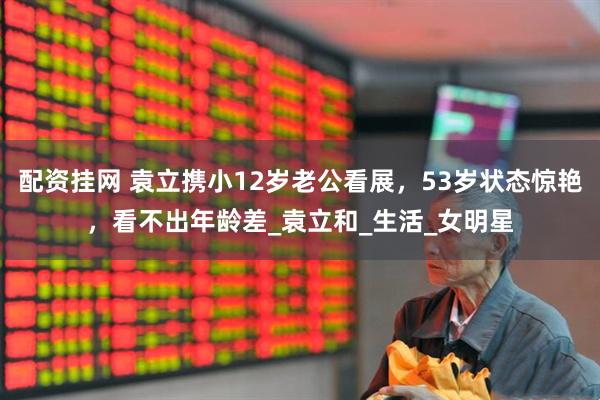 配资挂网 袁立携小12岁老公看展，53岁状态惊艳，看不出年龄差_袁立和_生活_女明星