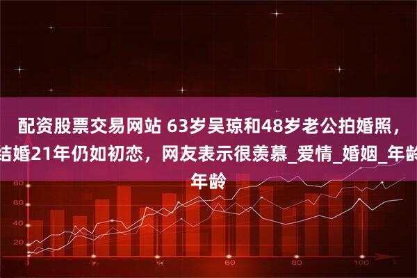 配资股票交易网站 63岁吴琼和48岁老公拍婚照，结婚21年仍如初恋，网友表示很羡慕_爱情_婚姻_年龄