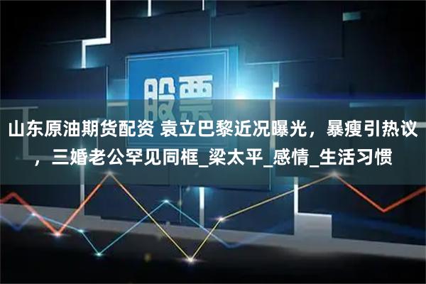 山东原油期货配资 袁立巴黎近况曝光，暴瘦引热议，三婚老公罕见同框_梁太平_感情_生活习惯