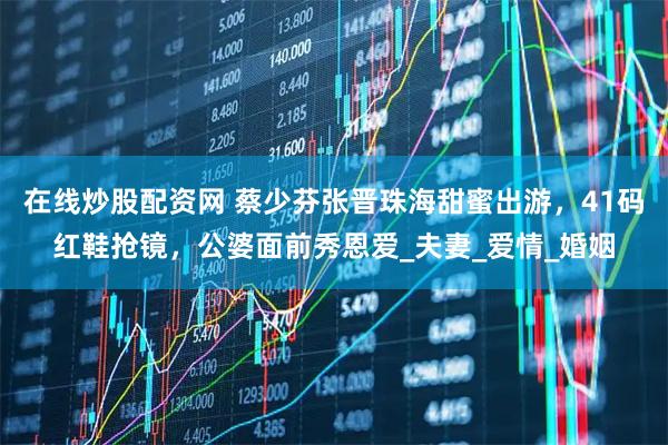 在线炒股配资网 蔡少芬张晋珠海甜蜜出游，41码红鞋抢镜，公婆面前秀恩爱_夫妻_爱情_婚姻