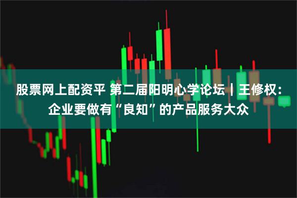 股票网上配资平 第二届阳明心学论坛｜王修权：企业要做有“良知”的产品服务大众