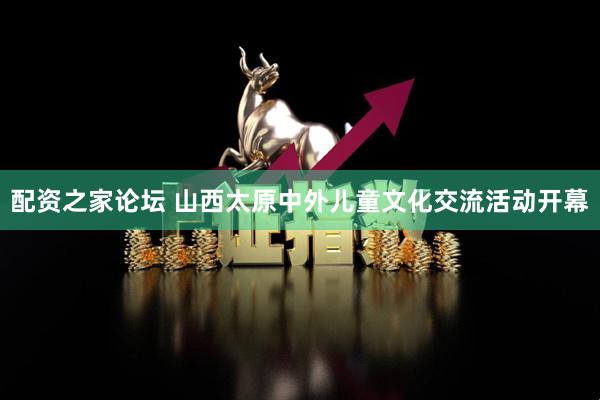 配资之家论坛 山西太原中外儿童文化交流活动开幕