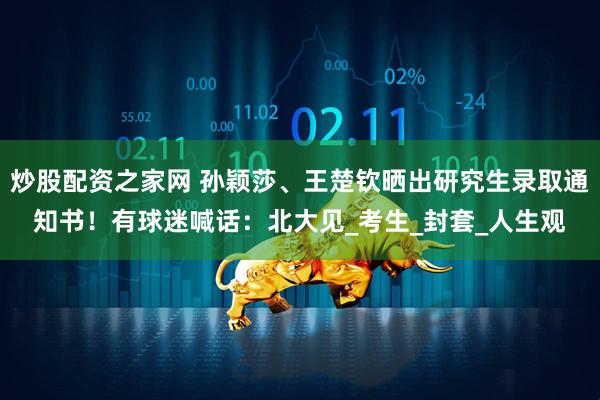 炒股配资之家网 孙颖莎、王楚钦晒出研究生录取通知书！有球迷喊话：北大见_考生_封套_人生观