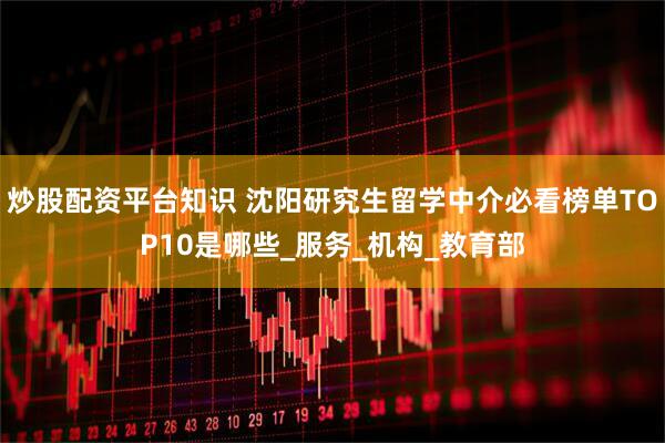 炒股配资平台知识 沈阳研究生留学中介必看榜单TOP10是哪些_服务_机构_教育部