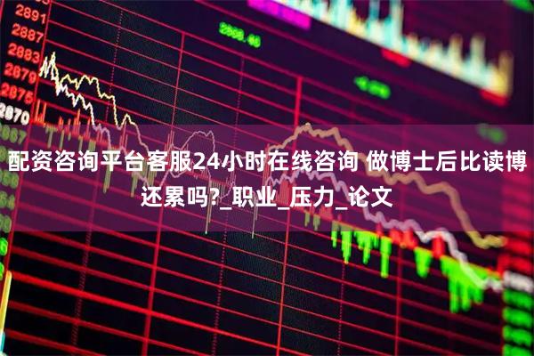 配资咨询平台客服24小时在线咨询 做博士后比读博还累吗?_职业_压力_论文