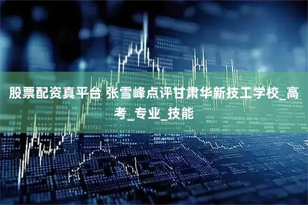 股票配资真平台 张雪峰点评甘肃华新技工学校_高考_专业_技能