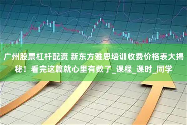 广州股票杠杆配资 新东方雅思培训收费价格表大揭秘！看完这篇就心里有数了_课程_课时_同学