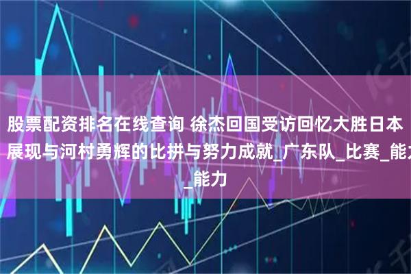 股票配资排名在线查询 徐杰回国受访回忆大胜日本，展现与河村勇辉的比拼与努力成就_广东队_比赛_能力