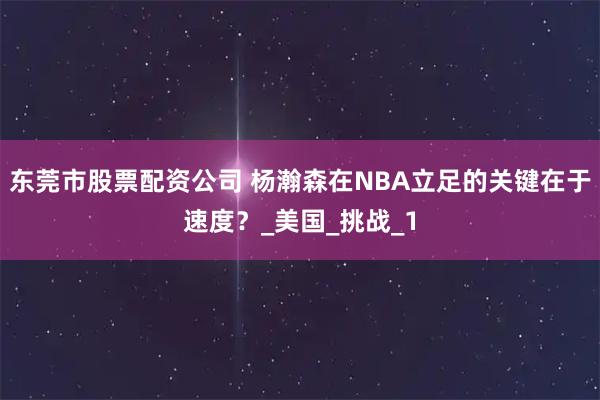 东莞市股票配资公司 杨瀚森在NBA立足的关键在于速度？_美国_挑战_1