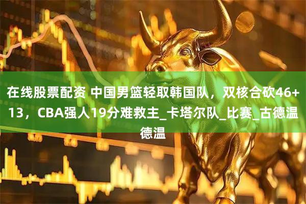 在线股票配资 中国男篮轻取韩国队，双核合砍46+13，CBA强人19分难救主_卡塔尔队_比赛_古德温