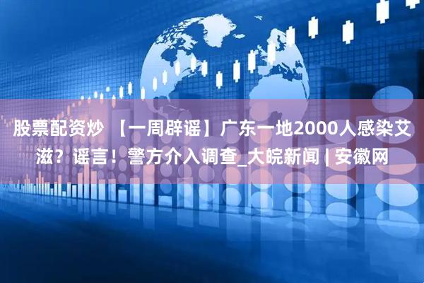 股票配资炒 【一周辟谣】广东一地2000人感染艾滋？谣言！警方介入调查_大皖新闻 | 安徽网