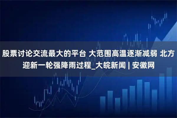 股票讨论交流最大的平台 大范围高温逐渐减弱 北方迎新一轮强降雨过程_大皖新闻 | 安徽网