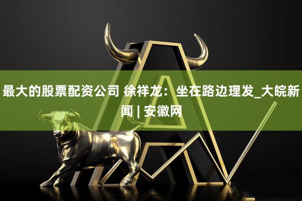 最大的股票配资公司 徐祥龙：坐在路边理发_大皖新闻 | 安徽网
