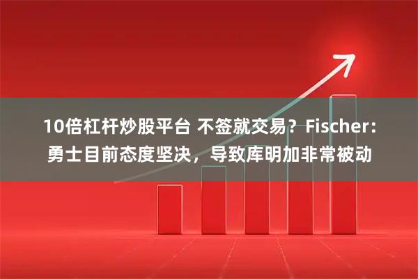 10倍杠杆炒股平台 不签就交易？Fischer：勇士目前态度坚决，导致库明加非常被动
