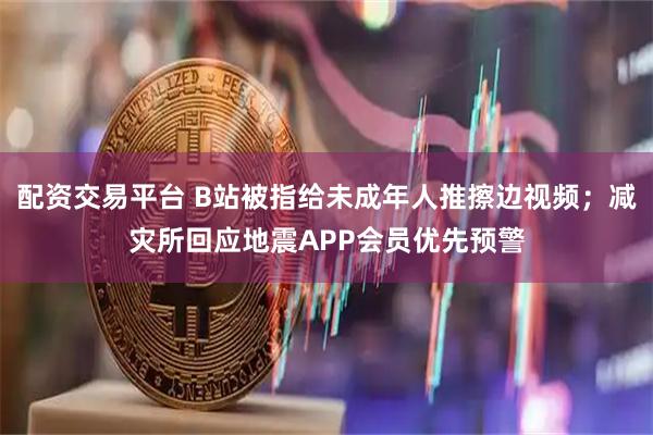配资交易平台 B站被指给未成年人推擦边视频；减灾所回应地震APP会员优先预警