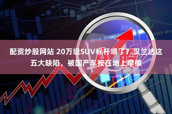 配资炒股网站 20万级SUV标杆塌了？汉兰达这五大缺陷，被国产车按在地上摩擦